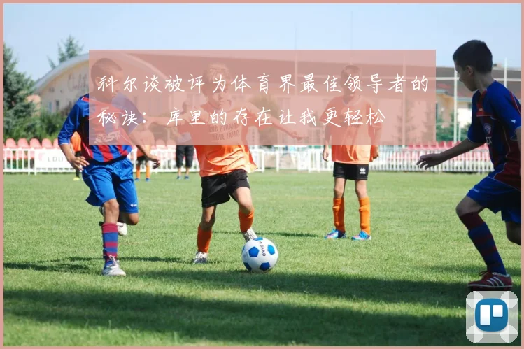 科尔谈被评为体育界最佳领导者的秘诀：库里的存在让我更轻松