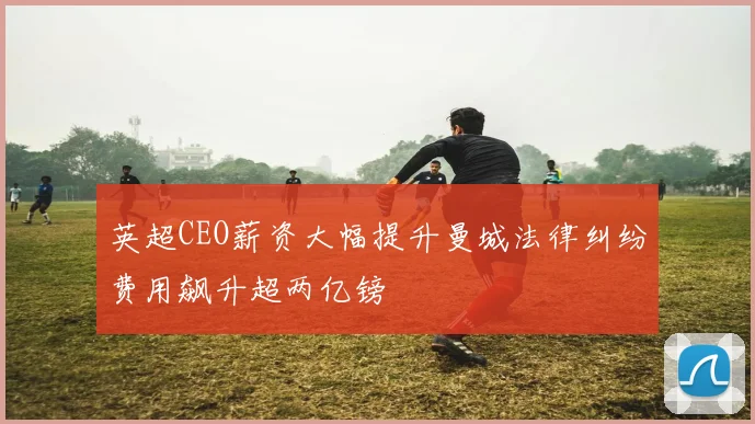 英超CEO薪资大幅提升曼城法律纠纷费用飙升超两亿镑