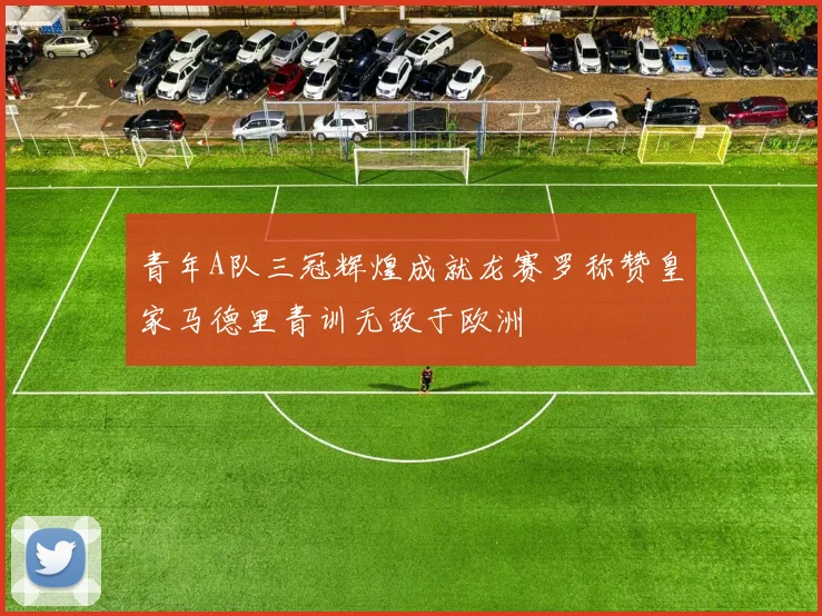 青年A队三冠辉煌成就龙赛罗称赞皇家马德里青训无敌于欧洲