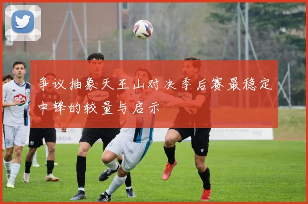 争议抽象天王山对决季后赛最稳定中锋的较量与启示