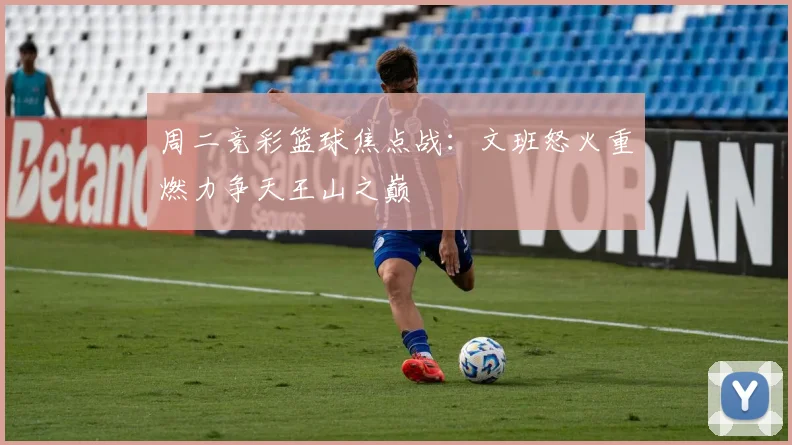 周二竞彩篮球焦点战：文班怒火重燃力争天王山之巅