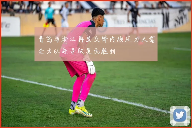 青岛与浙江再度交锋内线压力大需全力以赴争取复仇胜利