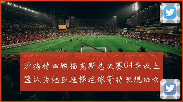 沙梅特回顾福克斯总决赛G4争议上篮认为他应选择运球等待犯规机会