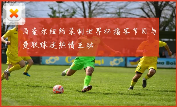 马奎尔纽约录制世界杯播客节目与曼联球迷热情互动