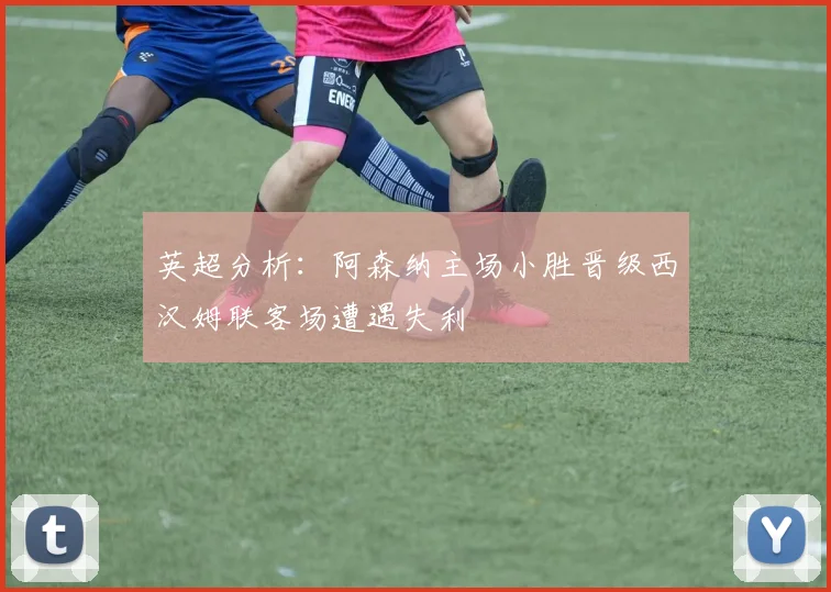 英超分析：阿森纳主场小胜晋级西汉姆联客场遭遇失利