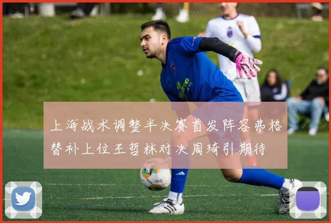 上海战术调整半决赛首发阵容弗格替补上位王哲林对决周琦引期待
