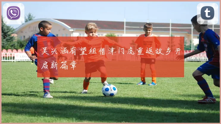 吴兴涵有望租借津门虎重返故乡开启新篇章