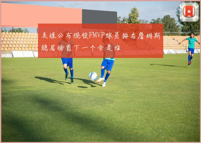 美媒公布现役FMVP球员排名詹姆斯稳居榜首下一个会是谁