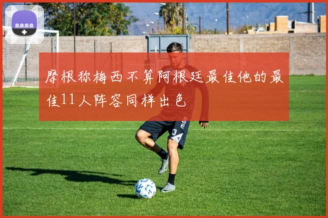 摩根称梅西不算阿根廷最佳他的最佳11人阵容同样出色
