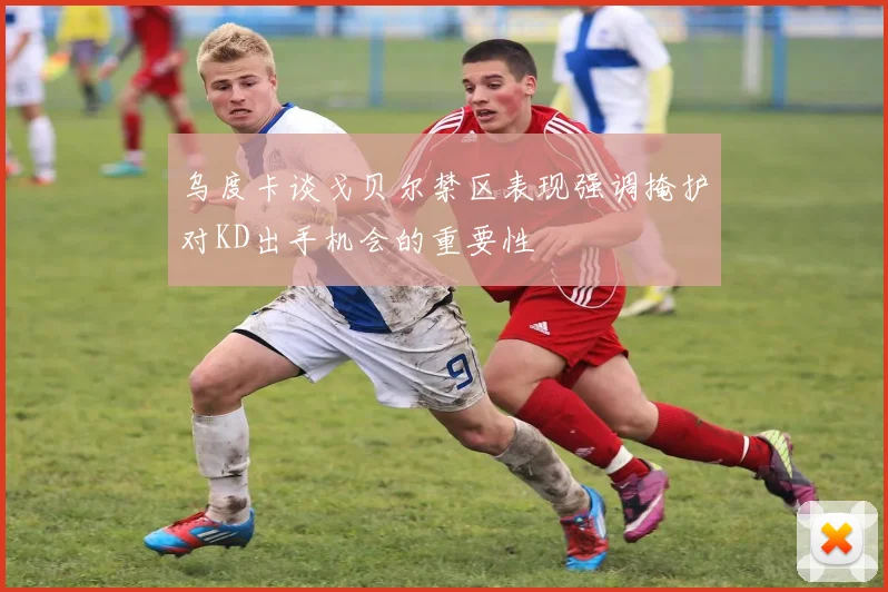 乌度卡谈戈贝尔禁区表现强调掩护对KD出手机会的重要性