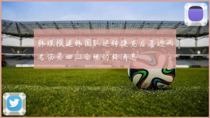 韩媒报道韩国队逆转捷克后喜迎两名伤员回归合练的好消息