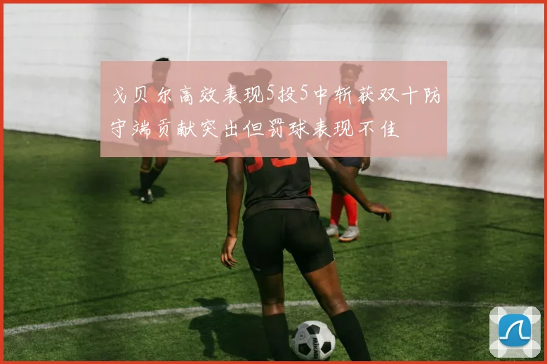 戈贝尔高效表现5投5中斩获双十防守端贡献突出但罚球表现不佳