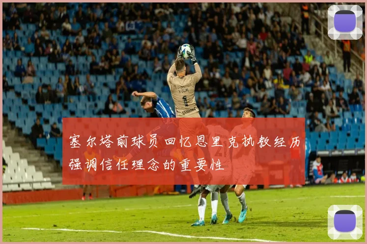 塞尔塔前球员回忆恩里克执教经历强调信任理念的重要性